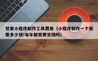 漳州甘肃小程序制作工具费用（小程序制作一个需要多少钱!每年都需要交钱吗）