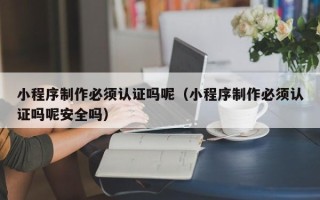 漳州小程序制作必须认证吗呢（小程序制作必须认证吗呢安全吗）