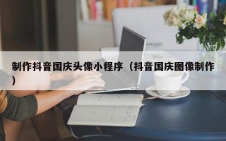 漳州制作抖音国庆头像小程序（抖音国庆图像制作）