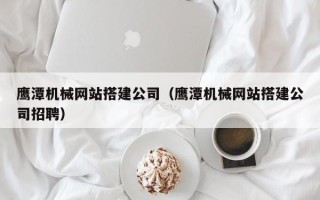 漳州鹰潭机械网站搭建公司（鹰潭机械网站搭建公司招聘）